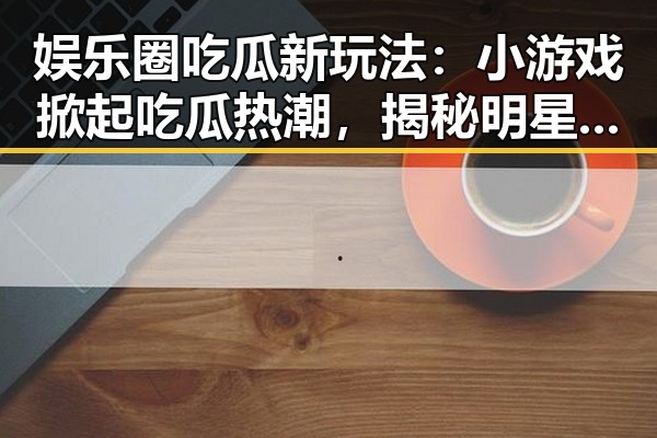 娱乐圈吃瓜新玩法：小游戏掀起吃瓜热潮，揭秘明星背后秘密